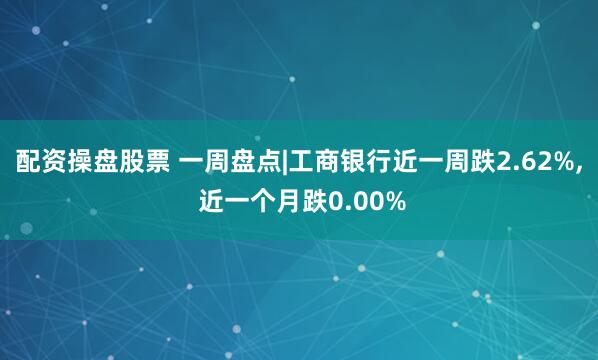 配资操盘股票 一周盘点|工商银行近一周跌2.62%, 近一个月跌0.00%