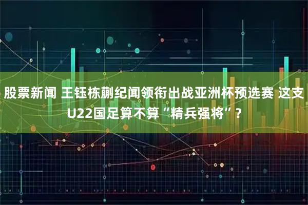 股票新闻 王钰栋蒯纪闻领衔出战亚洲杯预选赛 这支U22国足算不算“精兵强将”？