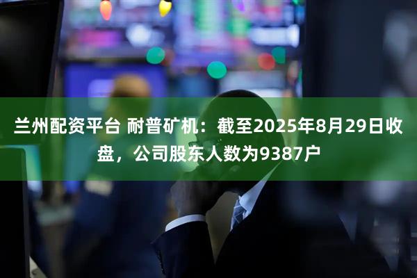 兰州配资平台 耐普矿机：截至2025年8月29日收盘，公司股东人数为9387户
