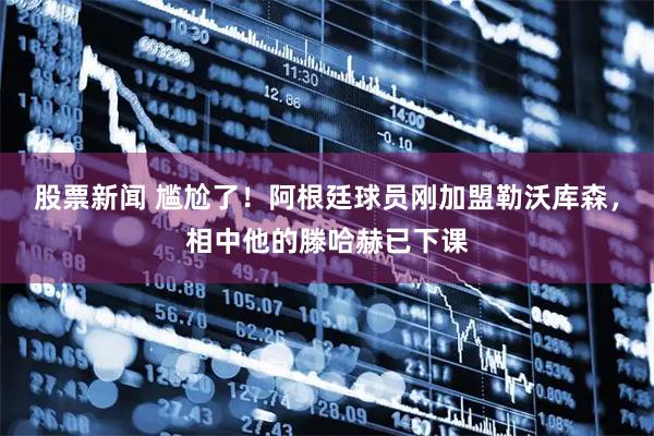 股票新闻 尴尬了！阿根廷球员刚加盟勒沃库森，相中他的滕哈赫已下课