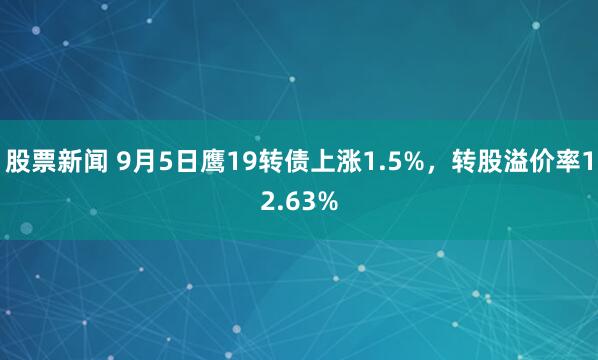 股票新闻 9月5日鹰19转债上涨1.5%，转股溢价率12.63%