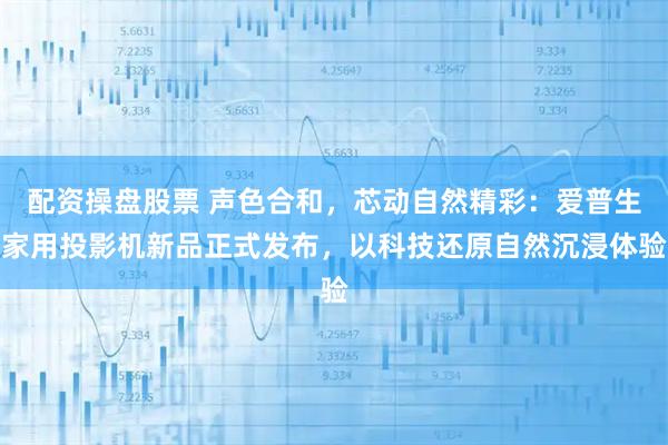 配资操盘股票 声色合和，芯动自然精彩：爱普生家用投影机新品正式发布，以科技还原自然沉浸体验