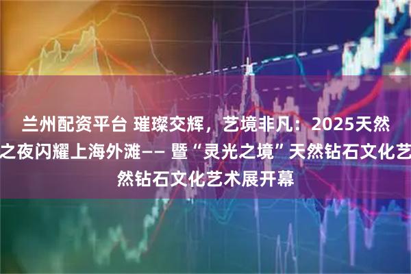 兰州配资平台 璀璨交辉，艺境非凡：2025天然钻石瞩目之夜闪耀上海外滩—— 暨“灵光之境”天然钻石文化艺术展开幕