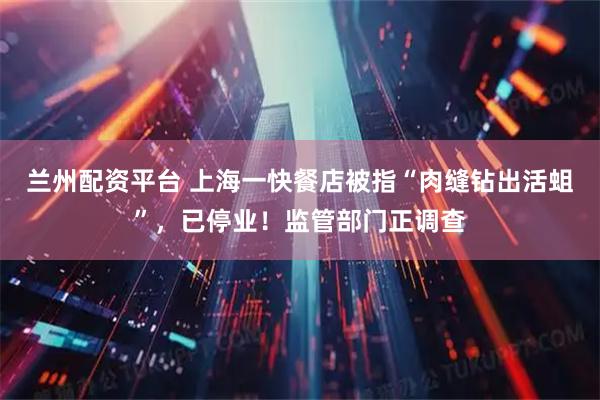 兰州配资平台 上海一快餐店被指“肉缝钻出活蛆”，已停业！监管部门正调查