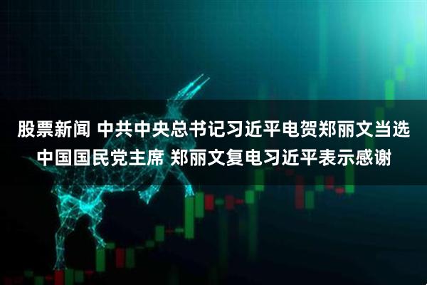 股票新闻 中共中央总书记习近平电贺郑丽文当选中国国民党主席 郑丽文复电习近平表示感谢