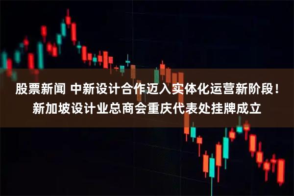 股票新闻 中新设计合作迈入实体化运营新阶段！新加坡设计业总商会重庆代表处挂牌成立