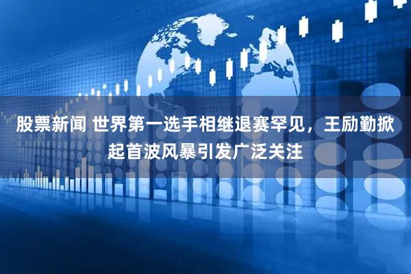 股票新闻 世界第一选手相继退赛罕见，王励勤掀起首波风暴引发广泛关注