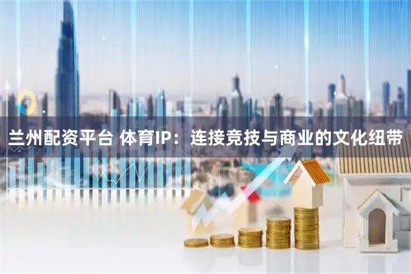 兰州配资平台 体育IP：连接竞技与商业的文化纽带