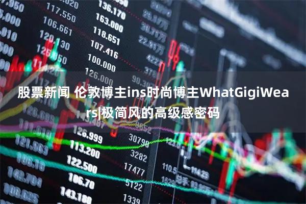 股票新闻 伦敦博主ins时尚博主WhatGigiWears|极简风的高级感密码