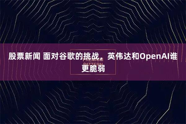 股票新闻 面对谷歌的挑战，英伟达和OpenAI谁更脆弱