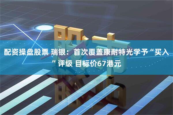 配资操盘股票 瑞银：首次覆盖康耐特光学予“买入”评级 目标价67港元