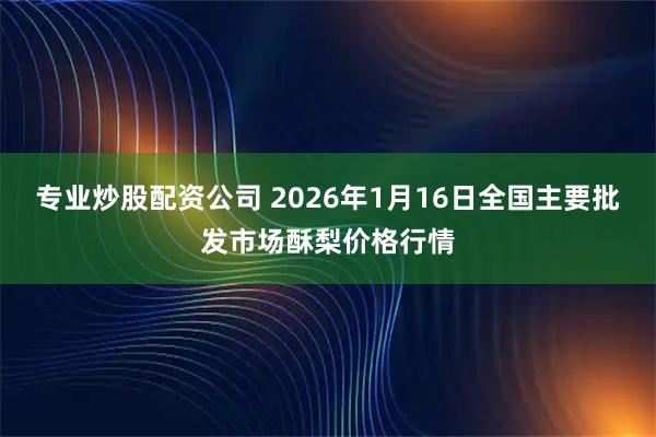 专业炒股配资公司 2026年1月16日全国主要批发市场酥梨价格行情