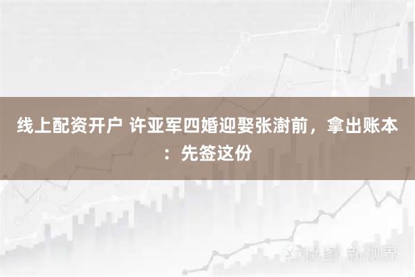 线上配资开户 许亚军四婚迎娶张澍前，拿出账本：先签这份