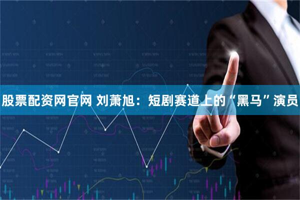 股票配资网官网 刘萧旭：短剧赛道上的“黑马”演员