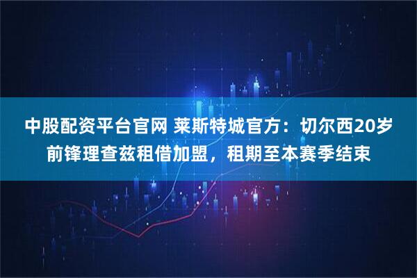 中股配资平台官网 莱斯特城官方：切尔西20岁前锋理查兹租借加盟，租期至本赛季结束