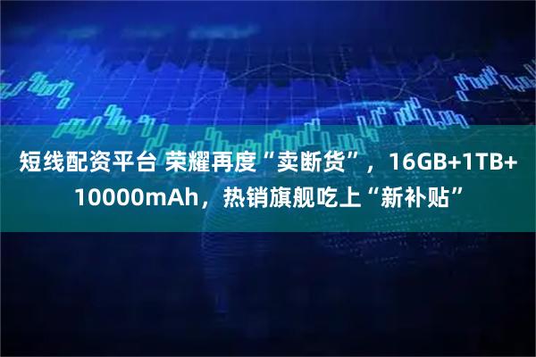 短线配资平台 荣耀再度“卖断货”，16GB+1TB+10000mAh，热销旗舰吃上“新补贴”