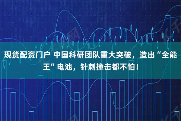 现货配资门户 中国科研团队重大突破，造出“全能王”电池，针刺撞击都不怕！