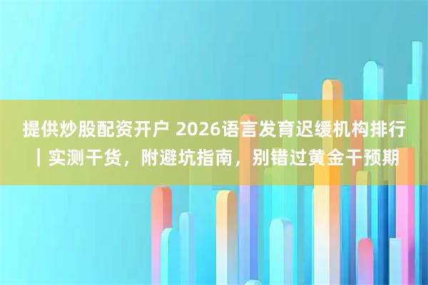 提供炒股配资开户 2026语言发育迟缓机构排行｜实测干货，附避坑指南，别错过黄金干预期