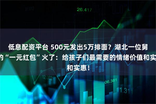 低息配资平台 500元发出5万排面？湖北一位舅舅的“一元红包”火了：给孩子们最需要的情绪价值和实惠！