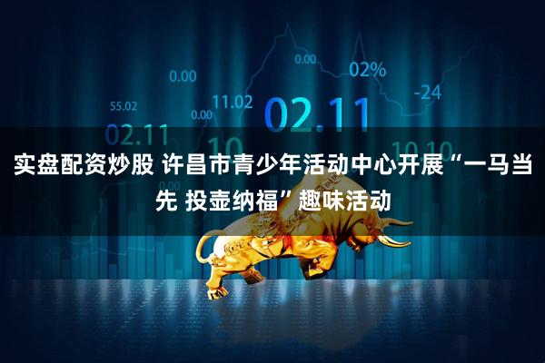 实盘配资炒股 许昌市青少年活动中心开展“一马当先 投壶纳福”趣味活动