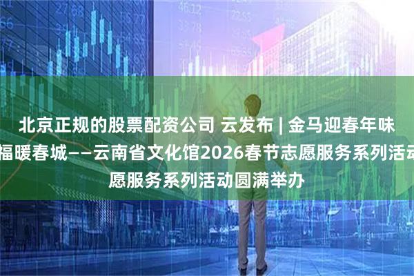 北京正规的股票配资公司 云发布 | 金马迎春年味浓 志愿送福暖春城——云南省文化馆2026春节志愿服务系列活动圆满举办
