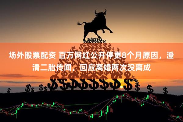 场外股票配资 百万网红公开停更8个月原因，澄清二胎传闻，回应离婚两次没离成