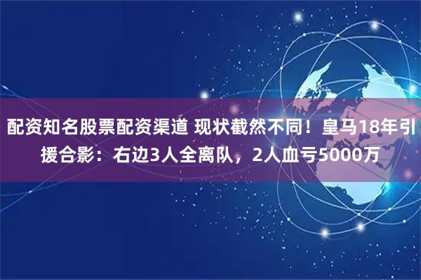 配资知名股票配资渠道 现状截然不同！皇马18年引援合影：右边3人全离队，2人血亏5000万