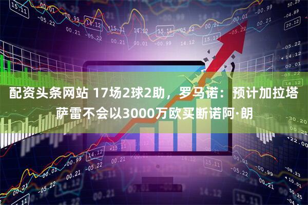 配资头条网站 17场2球2助，罗马诺：预计加拉塔萨雷不会以3000万欧买断诺阿·朗