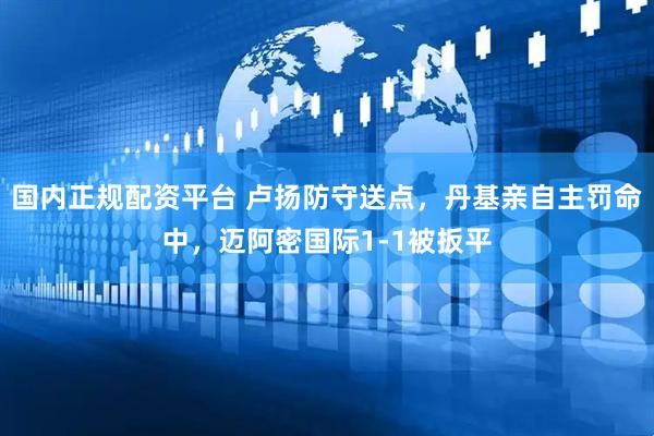 国内正规配资平台 卢扬防守送点，丹基亲自主罚命中，迈阿密国际1-1被扳平
