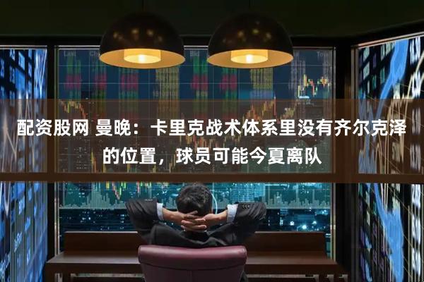 配资股网 曼晚：卡里克战术体系里没有齐尔克泽的位置，球员可能今夏离队