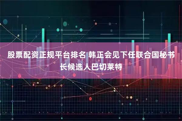 股票配资正规平台排名 韩正会见下任联合国秘书长候选人巴切莱特