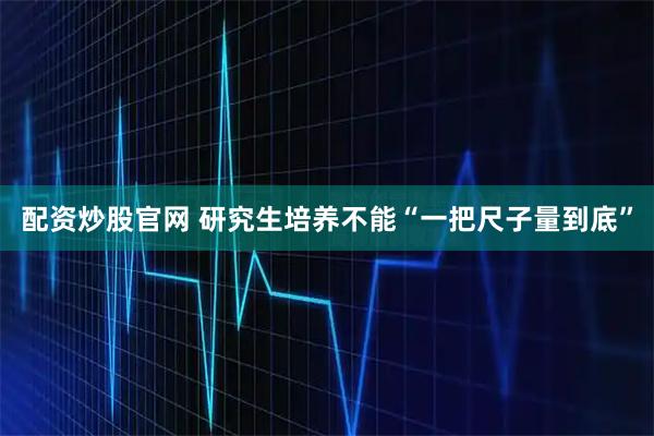 配资炒股官网 研究生培养不能“一把尺子量到底”