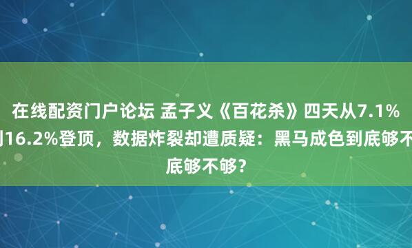 在线配资门户论坛 孟子义《百花杀》四天从7.1%飙到16.2%登顶，数据炸裂却遭质疑：黑马成色到底够不够？