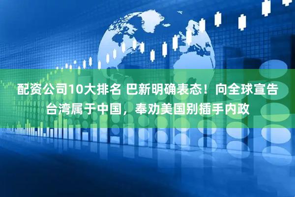 配资公司10大排名 巴新明确表态！向全球宣告台湾属于中国，奉劝美国别插手内政