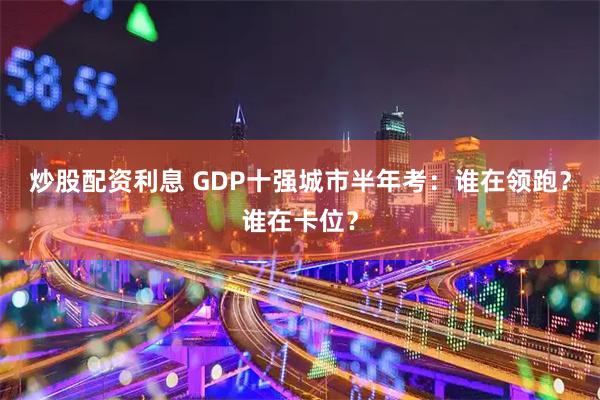 炒股配资利息 GDP十强城市半年考：谁在领跑？谁在卡位？