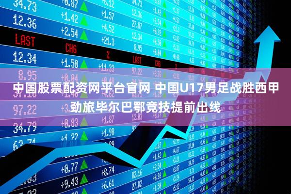 中国股票配资网平台官网 中国U17男足战胜西甲劲旅毕尔巴鄂竞技提前出线