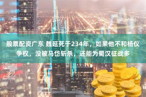 股票配资广东 魏延死于234年，如果他不和杨仪争权，没被马岱斩杀，还能为蜀汉征战多